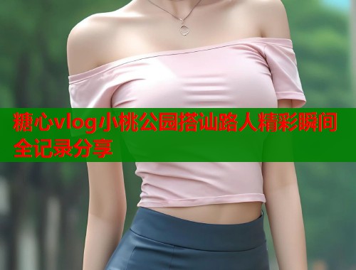 糖心vlog小桃公园搭讪路人精彩瞬间全记录分享