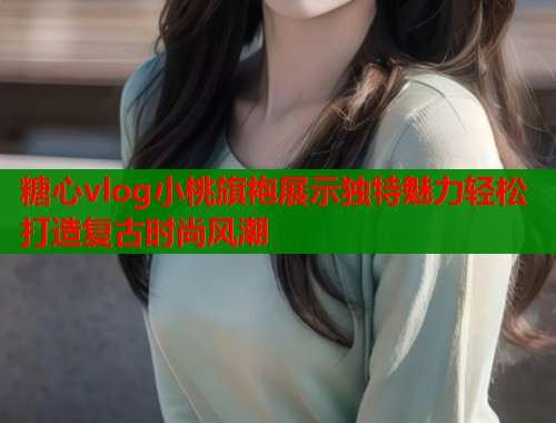 糖心vlog小桃旗袍展示独特魅力轻松打造复古时尚风潮