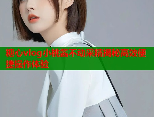 糖心vlog小桃酱不动采精揭秘高效便捷操作体验