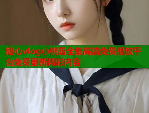 糖心vlog小桃酱全集高清免费播放平台免费更新精彩内容