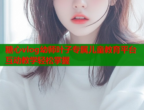 糖心vlog幼师叶子专属儿童教育平台互动教学轻松掌握