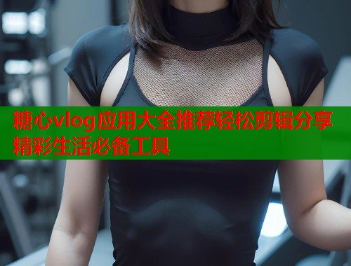 糖心vlog应用大全推荐轻松剪辑分享精彩生活必备工具