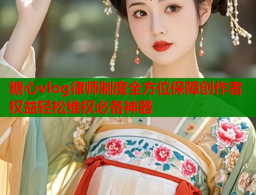 糖心vlog律师制度全方位保障创作者权益轻松维权必备神器