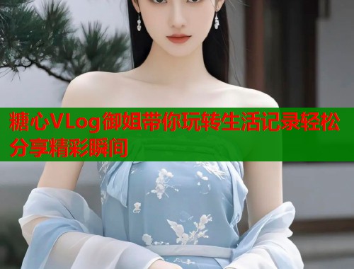 糖心VLog御姐带你玩转生活记录轻松分享精彩瞬间 糖心VLog御姐带你玩转生活记录轻松分享精彩瞬间