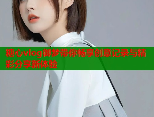 糖心vlog御梦带你畅享创意记录与精彩分享新体验