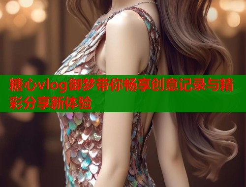 糖心vlog御梦带你畅享创意记录与精彩分享新体验
