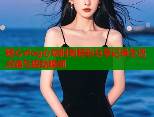 糖心vlog心动时刻精彩分享记录生活点滴与感动瞬间