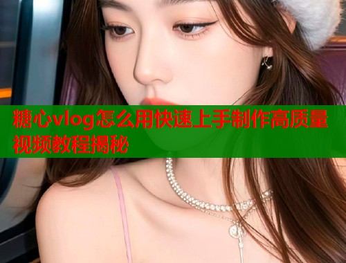 糖心vlog怎么用快速上手制作高质量视频教程揭秘