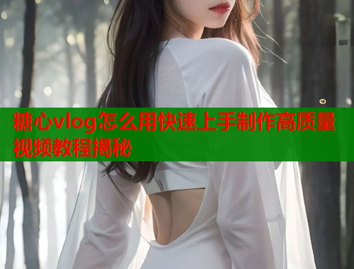 糖心vlog怎么用快速上手制作高质量视频教程揭秘
