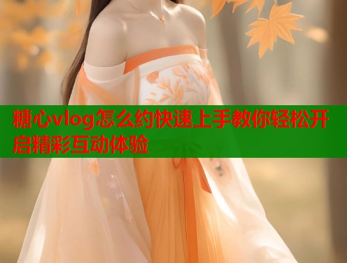 糖心vlog怎么约快速上手教你轻松开启精彩互动体验 糖心vlog怎么约快速上手教你轻松开启精彩互动体验