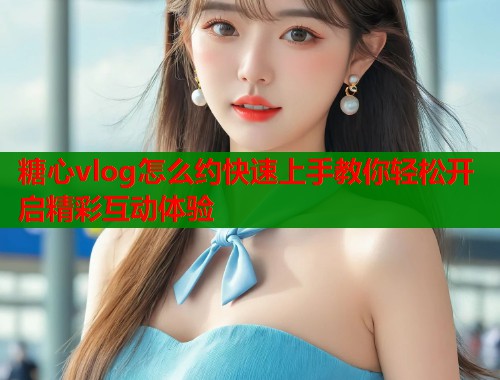 糖心vlog怎么约快速上手教你轻松开启精彩互动体验