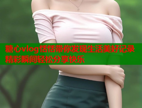 糖心vlog恬恬带你发现生活美好记录精彩瞬间轻松分享快乐