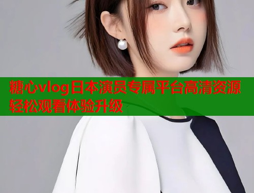 糖心vlog日本演员专属平台高清资源轻松观看体验升级 糖心vlog日本演员专属平台高清资源轻松观看体验升级