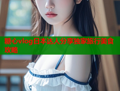 糖心vlog日本达人分享独家旅行美食攻略