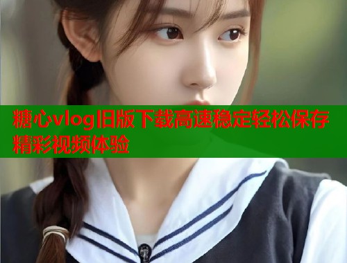 糖心vlog旧版下载高速稳定轻松保存精彩视频体验 糖心vlog旧版下载高速稳定轻松保存精彩视频体验