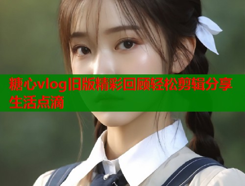 糖心vlog旧版精彩回顾轻松剪辑分享生活点滴