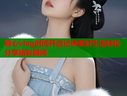 糖心vlog时间开启记录美好生活轻松分享精彩瞬间