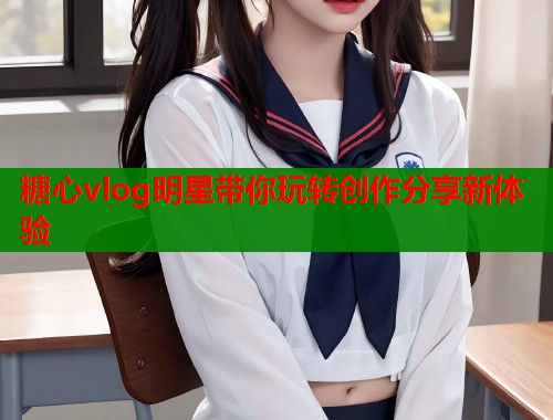 糖心vlog明星带你玩转创作分享新体验