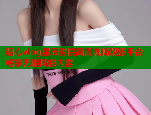 糖心vlog星辰影院高清流畅观影平台畅享无限精彩内容