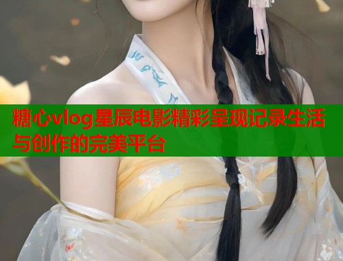 糖心vlog星辰电影精彩呈现记录生活与创作的完美平台