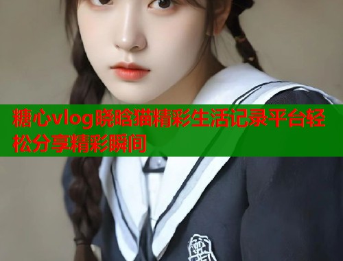 糖心vlog晓晗猫精彩生活记录平台轻松分享精彩瞬间 糖心vlog晓晗猫精彩生活记录平台轻松分享精彩瞬间