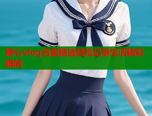 糖心vlog合集精选轻松记录生活精彩瞬间