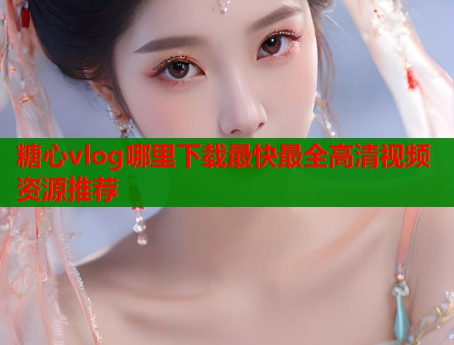糖心vlog哪里下载最快最全高清视频资源推荐