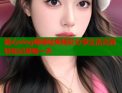 糖心vlog喵喵哒兔精彩分享生活点滴轻松记录每一天