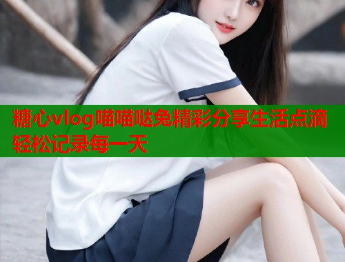 糖心vlog喵喵哒兔精彩分享生活点滴轻松记录每一天