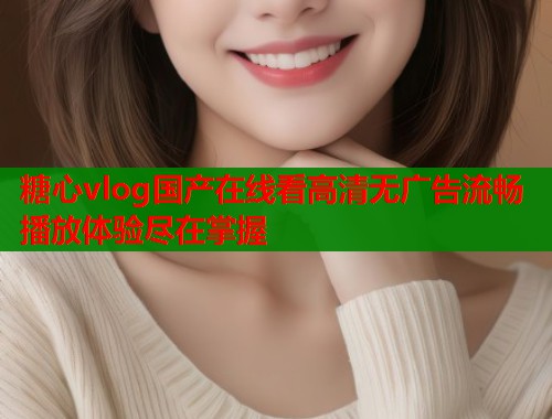 糖心vlog国产在线看高清无广告流畅播放体验尽在掌握