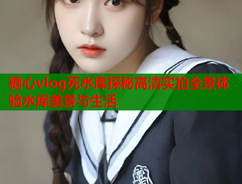 糖心vlog死水库探秘高清实拍全景体验水库美景与生活
