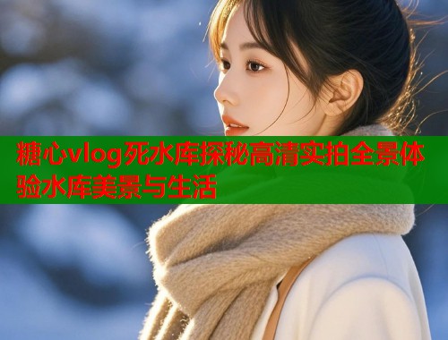糖心vlog死水库探秘高清实拍全景体验水库美景与生活 糖心vlog死水库探秘高清实拍全景体验水库美景与生活