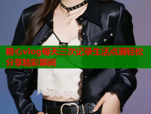 糖心vlog每天三次记录生活点滴轻松分享精彩瞬间