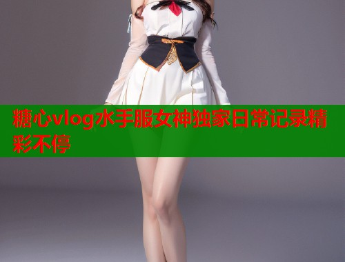 糖心vlog水手服女神独家日常记录精彩不停
