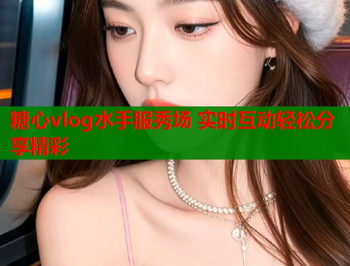 糖心vlog水手服秀场 实时互动轻松分享精彩