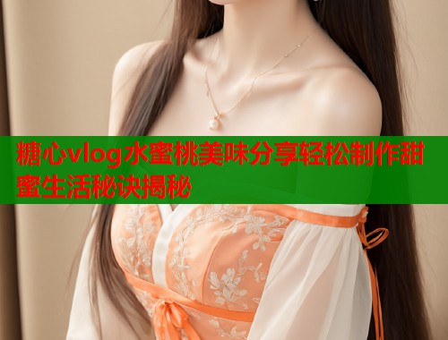 糖心vlog水蜜桃美味分享轻松制作甜蜜生活秘诀揭秘