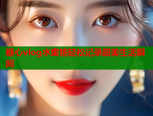 糖心vlog水蜜桃轻松记录甜美生活瞬间 糖心vlog水蜜桃轻松记录甜美生活瞬间
