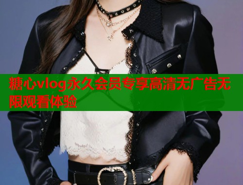 糖心vlog永久会员专享高清无广告无限观看体验