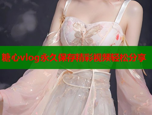 糖心vlog永久保存精彩视频轻松分享 糖心vlog永久保存精彩视频轻松分享