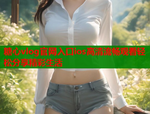糖心vlog官网入口ios高清流畅观看轻松分享精彩生活 糖心vlog官网入口ios高清流畅观看轻松分享精彩生活