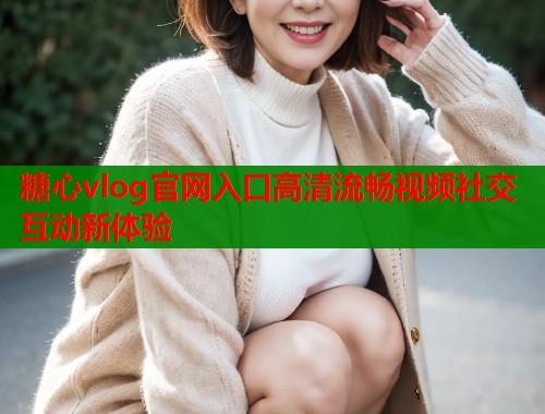 糖心vlog官网入口高清流畅视频社交互动新体验 糖心vlog官网入口高清流畅视频社交互动新体验