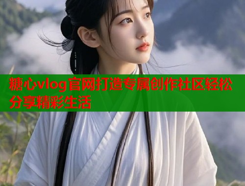 糖心vlog官网打造专属创作社区轻松分享精彩生活