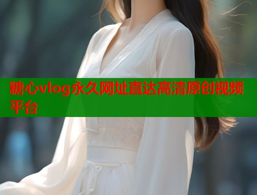 糖心vlog永久网址直达高清原创视频平台 糖心vlog永久网址直达高清原创视频平台