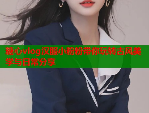 糖心vlog汉服小粉粉带你玩转古风美学与日常分享 糖心vlog汉服小粉粉带你玩转古风美学与日常分享