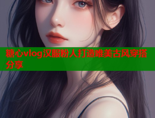 糖心vlog汉服粉人打造唯美古风穿搭分享 糖心vlog汉服粉人打造唯美古风穿搭分享