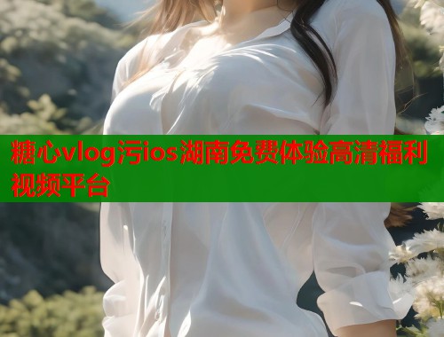糖心vlog污ios湖南免费体验高清福利视频平台 糖心vlog污ios湖南免费体验高清福利视频平台