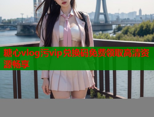 糖心vlog污vip兑换码免费领取高清资源畅享 糖心vlog污vip兑换码免费领取高清资源畅享