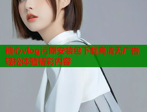 糖心vlog污原安装包下载高清无广告轻松体验精彩内容 糖心vlog污原安装包下载高清无广告轻松体验精彩内容