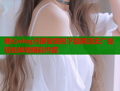 糖心vlog污原安装包下载高清无广告轻松体验精彩内容