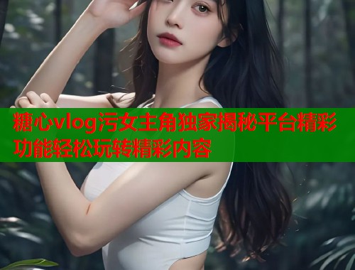 糖心vlog污女主角独家揭秘平台精彩功能轻松玩转精彩内容 糖心vlog污女主角独家揭秘平台精彩功能轻松玩转精彩内容